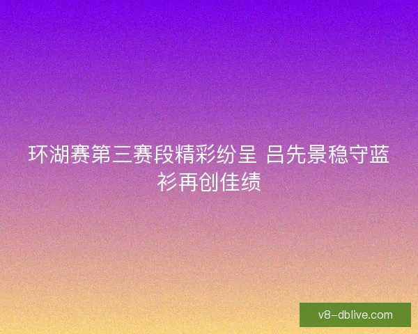 环湖赛第三赛段精彩纷呈 吕先景稳守蓝衫再创佳绩 环湖赛第三赛段精彩纷呈 吕先景稳守蓝衫再创佳绩
