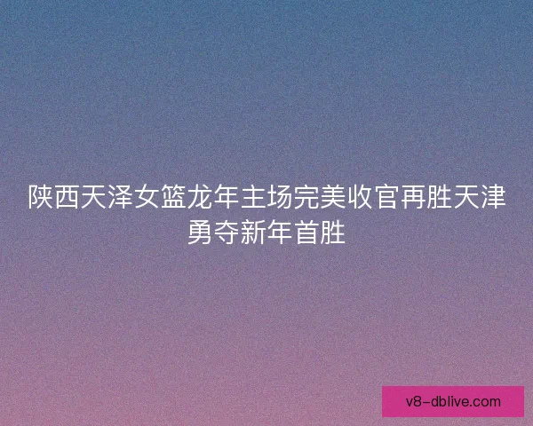 陕西天泽女篮龙年主场完美收官再胜天津勇夺新年首胜 陕西天泽女篮龙年主场完美收官再胜天津勇夺新年首胜