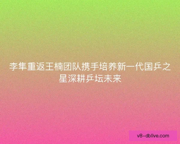 李隼重返王楠团队携手培养新一代国乒之星深耕乒坛未来