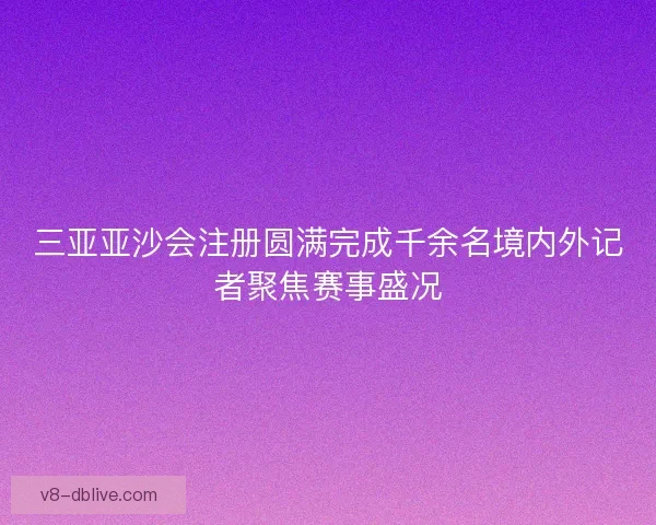 三亚亚沙会注册圆满完成千余名境内外记者聚焦赛事盛况