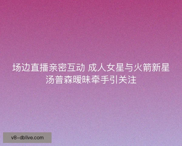 场边直播亲密互动 成人女星与火箭新星汤普森暧昧牵手引关注 场边直播亲密互动 成人女星与火箭新星汤普森暧昧牵手引关注