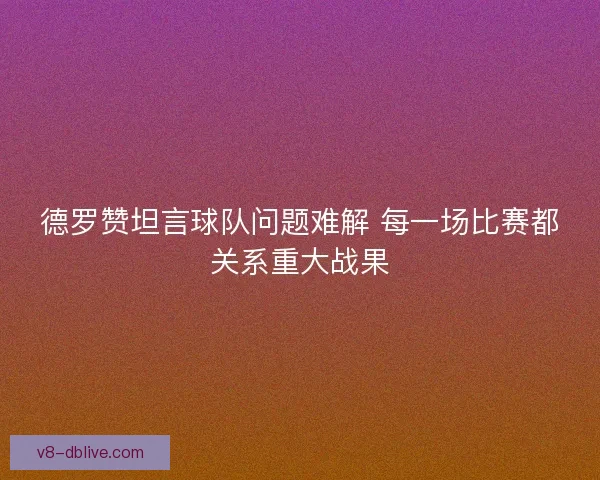 德罗赞坦言球队问题难解 每一场比赛都关系重大战果 德罗赞坦言球队问题难解 每一场比赛都关系重大战果