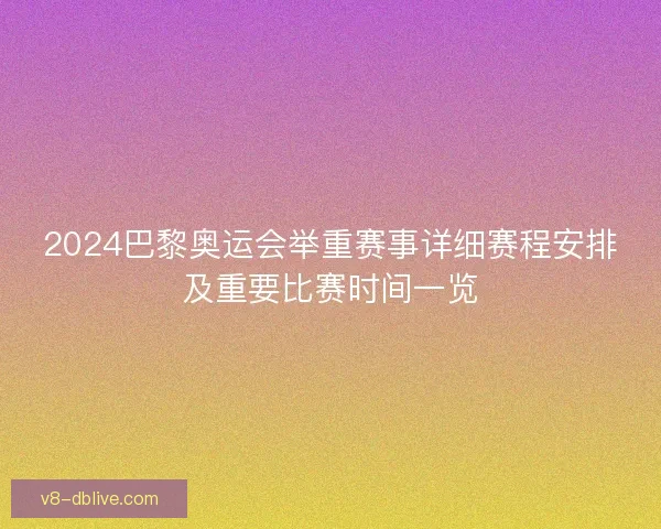 2024巴黎奥运会举重赛事详细赛程安排及重要比赛时间一览