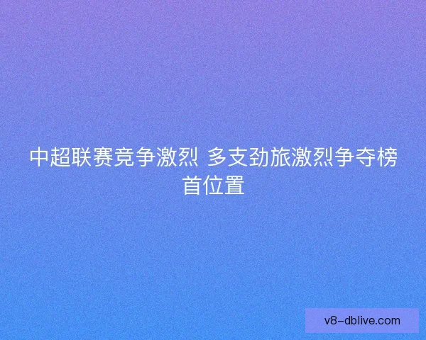 中超联赛竞争激烈 多支劲旅激烈争夺榜首位置 中超联赛竞争激烈 多支劲旅激烈争夺榜首位置