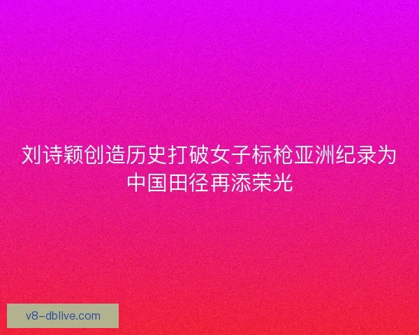 刘诗颖创造历史打破女子标枪亚洲纪录为中国田径再添荣光 刘诗颖创造历史打破女子标枪亚洲纪录为中国田径再添荣光