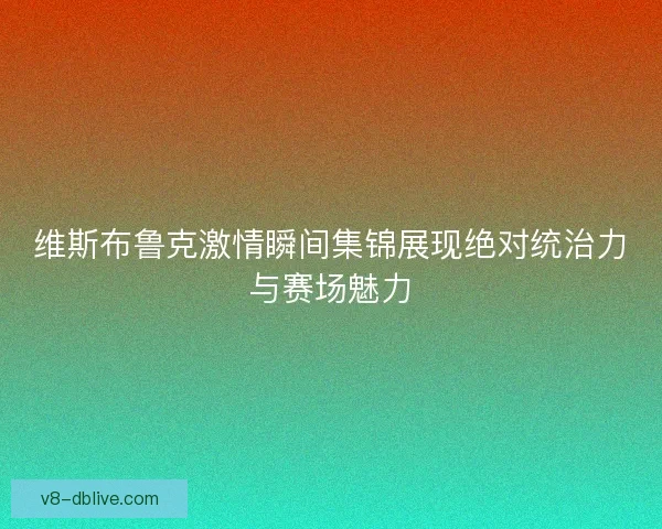 维斯布鲁克激情瞬间集锦展现绝对统治力与赛场魅力