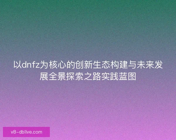 以dnfz为核心的创新生态构建与未来发展全景探索之路实践蓝图 以dnfz为核心的创新生态构建与未来发展全景探索之路实践蓝图