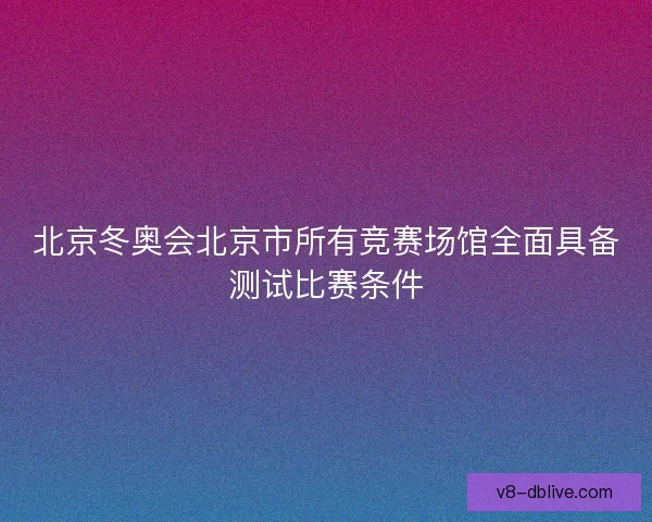 北京冬奥会北京市所有竞赛场馆全面具备测试比赛条件