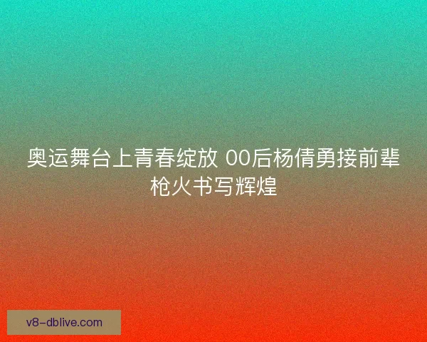 奥运舞台上青春绽放 00后杨倩勇接前辈枪火书写辉煌